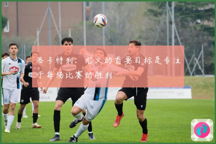 洛卡特利：尤文的首要目标是专注于每场比赛的胜利