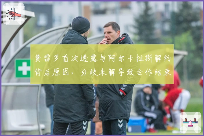 费雷罗首次透露与阿尔卡拉斯解约背后原因，分歧未解导致合作结束